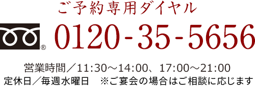 ご予約専用ダイヤル【フリーダイヤル】0120-35-5656　営業時間／11:30～14:00、17:00～21:00　定休日／毎週水曜日　※ご宴会の場合はご相談に応じます