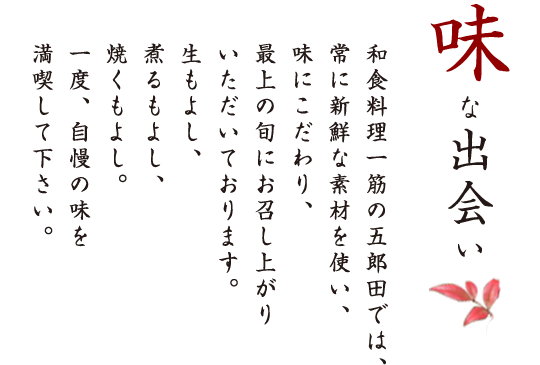 味な出会い　和食料理一筋の五郎田では、常に新鮮な素材を使い、味にこだわり、最上の旬にお召し上がりいただいております。生もよし、煮るもよし、焼くもよし。一度、自慢の味を満喫して下さい。